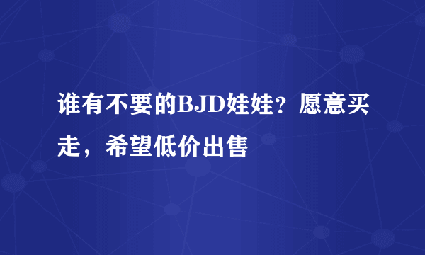 谁有不要的BJD娃娃？愿意买走，希望低价出售