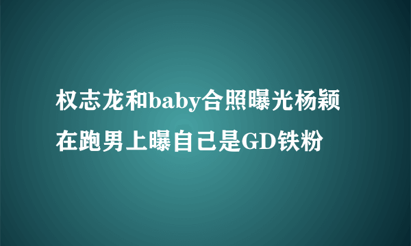 权志龙和baby合照曝光杨颖在跑男上曝自己是GD铁粉