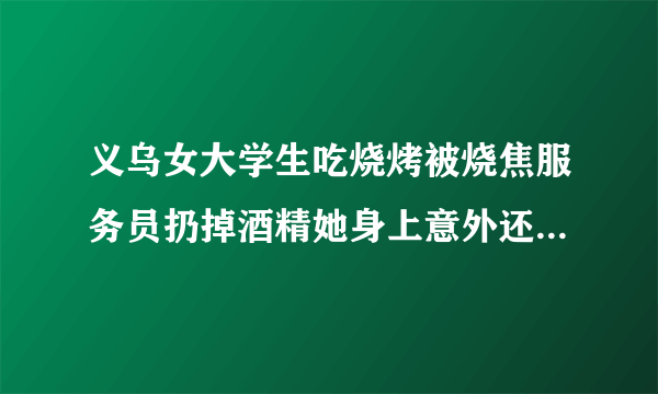 义乌女大学生吃烧烤被烧焦服务员扔掉酒精她身上意外还是故意？