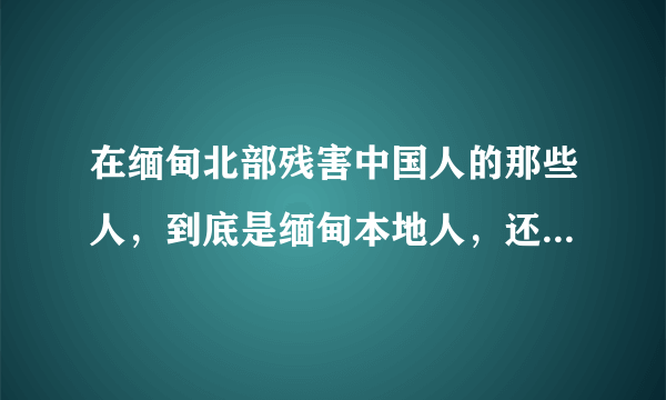 在缅甸北部残害中国人的那些人，到底是缅甸本地人，还是中国人？