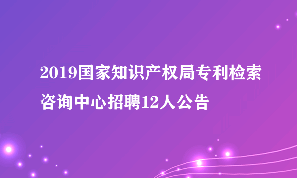 2019国家知识产权局专利检索咨询中心招聘12人公告