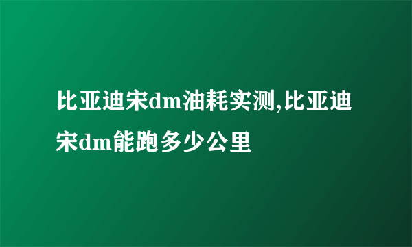 比亚迪宋dm油耗实测,比亚迪宋dm能跑多少公里