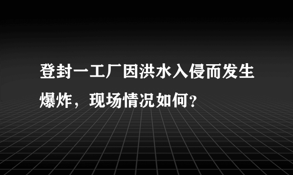 登封一工厂因洪水入侵而发生爆炸，现场情况如何？