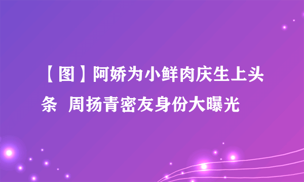 【图】阿娇为小鲜肉庆生上头条  周扬青密友身份大曝光