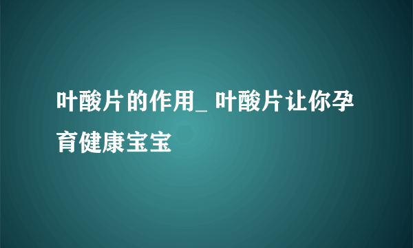 叶酸片的作用_ 叶酸片让你孕育健康宝宝