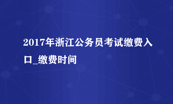 2017年浙江公务员考试缴费入口_缴费时间