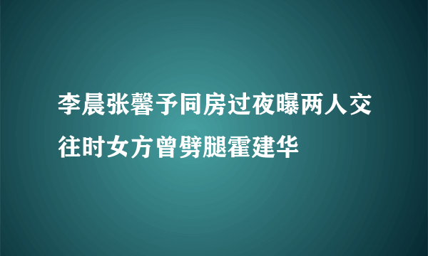 李晨张馨予同房过夜曝两人交往时女方曾劈腿霍建华