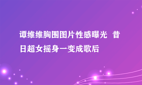 谭维维胸围图片性感曝光  昔日超女摇身一变成歌后