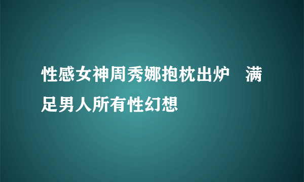 性感女神周秀娜抱枕出炉   满足男人所有性幻想