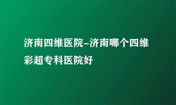 济南四维医院-济南哪个四维彩超专科医院好