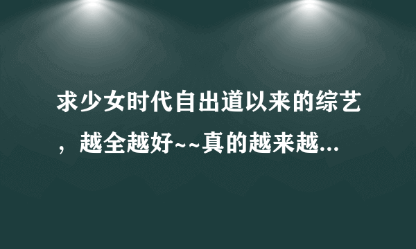 求少女时代自出道以来的综艺，越全越好~~真的越来越喜欢九妞了~~拜托大家