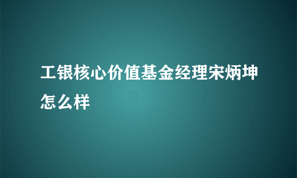 工银核心价值基金经理宋炳坤怎么样