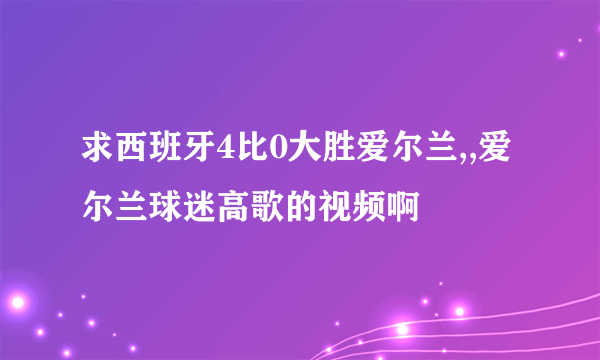 求西班牙4比0大胜爱尔兰,,爱尔兰球迷高歌的视频啊