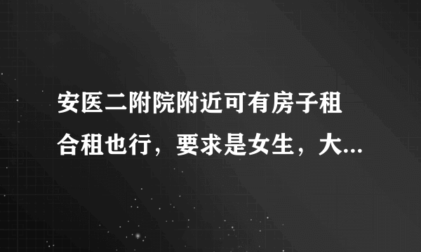 安医二附院附近可有房子租 合租也行，要求是女生，大概在300元左右,