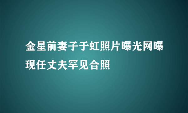 金星前妻子于虹照片曝光网曝现任丈夫罕见合照