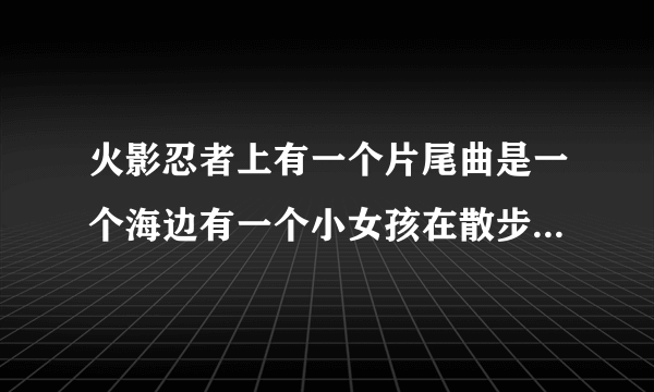 火影忍者上有一个片尾曲是一个海边有一个小女孩在散步的那个叫什么？