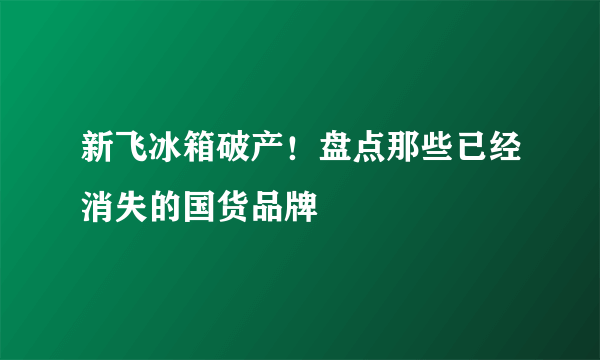 新飞冰箱破产！盘点那些已经消失的国货品牌