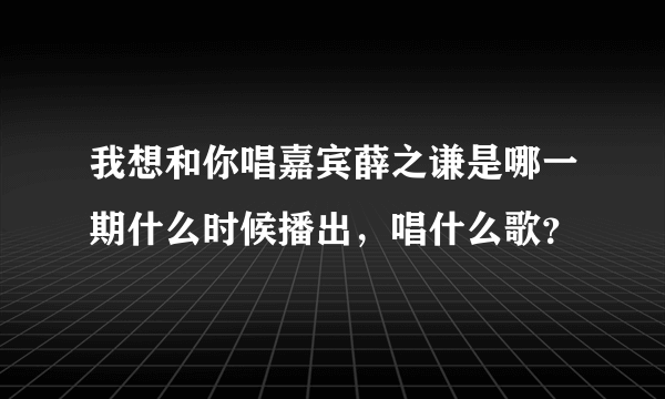 我想和你唱嘉宾薛之谦是哪一期什么时候播出，唱什么歌？