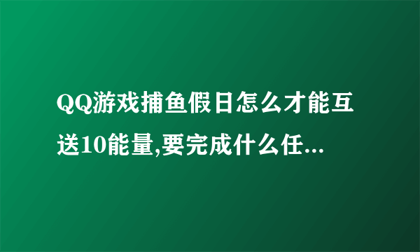 QQ游戏捕鱼假日怎么才能互送10能量,要完成什么任务吗? 求大神指导