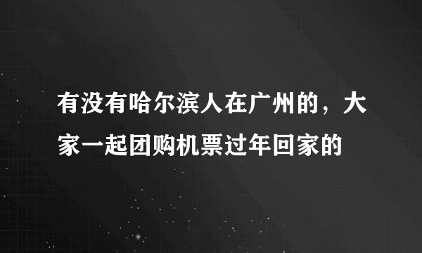 有没有哈尔滨人在广州的，大家一起团购机票过年回家的