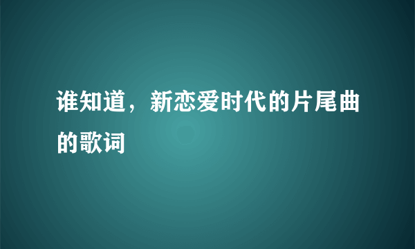 谁知道，新恋爱时代的片尾曲的歌词