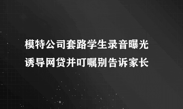 模特公司套路学生录音曝光 诱导网贷并叮嘱别告诉家长