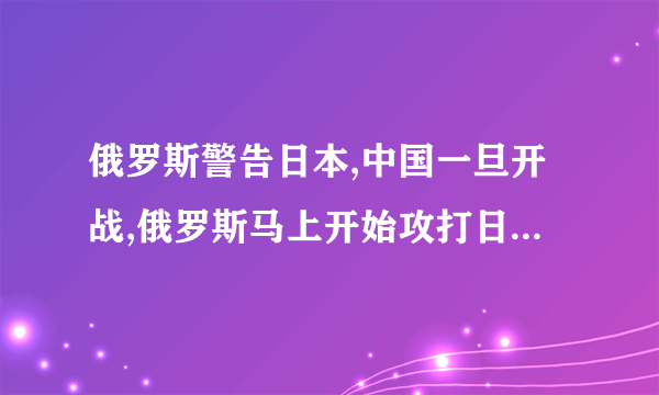 俄罗斯警告日本,中国一旦开战,俄罗斯马上开始攻打日本是真的吗?