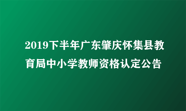 2019下半年广东肇庆怀集县教育局中小学教师资格认定公告