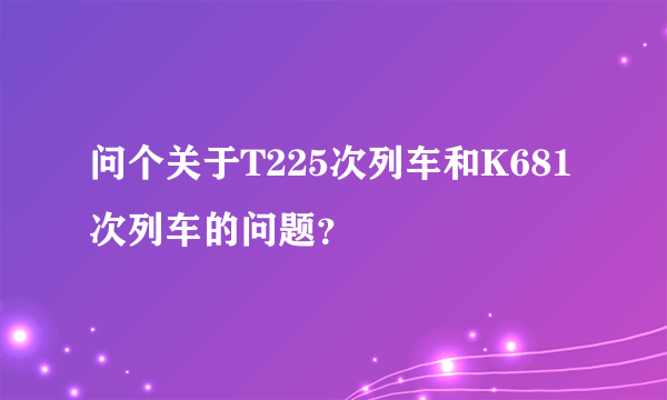 问个关于T225次列车和K681次列车的问题？