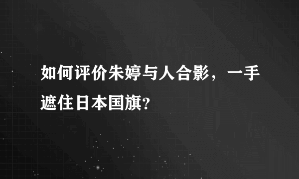 如何评价朱婷与人合影，一手遮住日本国旗？