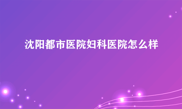 沈阳都市医院妇科医院怎么样