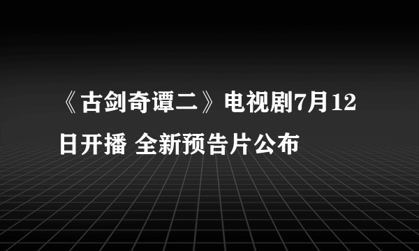 《古剑奇谭二》电视剧7月12日开播 全新预告片公布