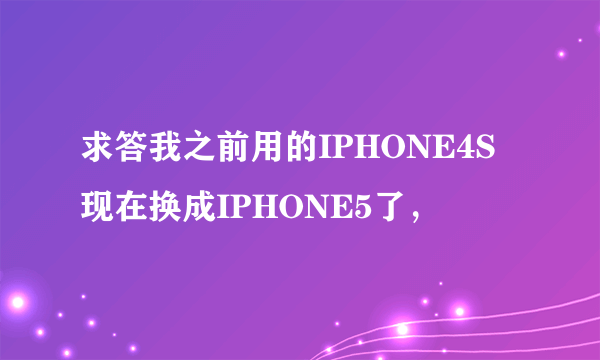 求答我之前用的IPHONE4S现在换成IPHONE5了，