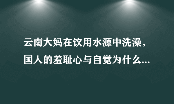 云南大妈在饮用水源中洗澡，国人的羞耻心与自觉为什么这么差？