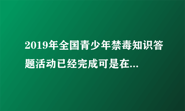 2019年全国青少年禁毒知识答题活动已经完成可是在电脑上显示没有完成怎么办？