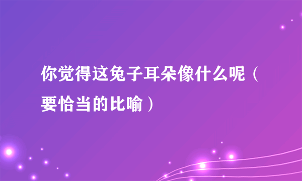 你觉得这兔子耳朵像什么呢（要恰当的比喻）