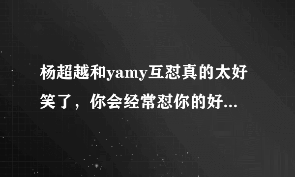 杨超越和yamy互怼真的太好笑了，你会经常怼你的好闺蜜吗？