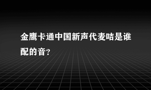 金鹰卡通中国新声代麦咭是谁配的音？