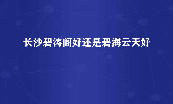 长沙碧涛阁好还是碧海云天好