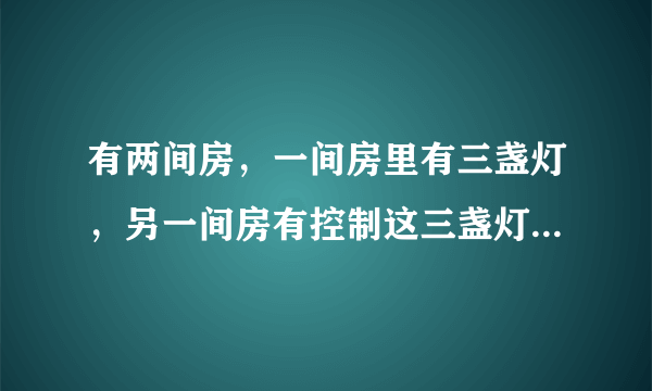 有两间房，一间房里有三盏灯，另一间房有控制这三盏灯的开关（这两间房是分割开的，毫无联系）．现在要你分别进这两间房一次，然后判断出这三盏分别是由哪个开关控制，你能想出办法吗？（注意：每间房只能进一次）