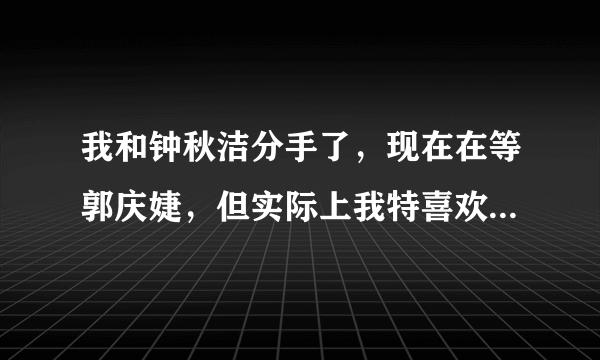 我和钟秋洁分手了，现在在等郭庆婕，但实际上我特喜欢方韩佳，好想方韩佳。。。不过她姐姐方淑佳更美，