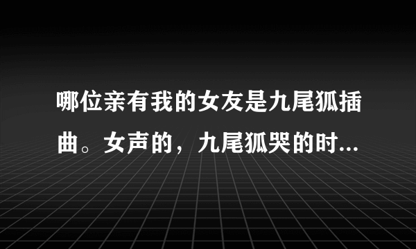 哪位亲有我的女友是九尾狐插曲。女声的，九尾狐哭的时候叫什么