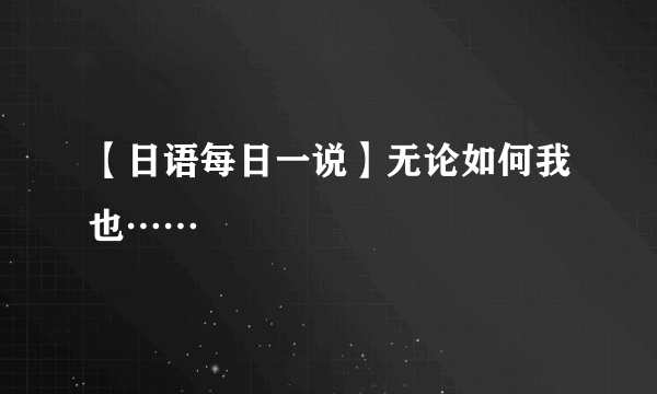 【日语每日一说】无论如何我也……