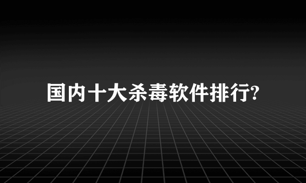 国内十大杀毒软件排行?