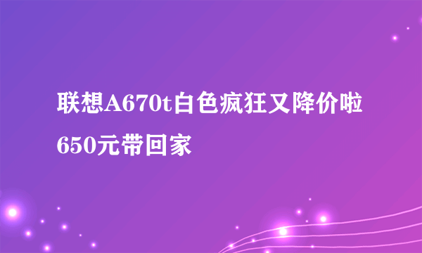 联想A670t白色疯狂又降价啦 650元带回家