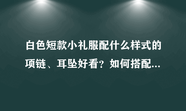 白色短款小礼服配什么样式的项链、耳坠好看？如何搭配才不至于太露又不至于太俗，适合伴娘出席婚礼穿！