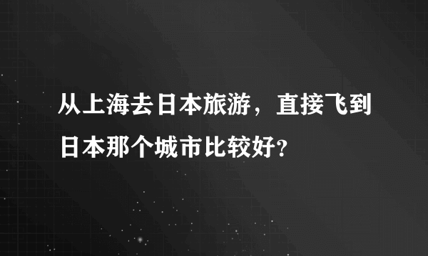 从上海去日本旅游，直接飞到日本那个城市比较好？