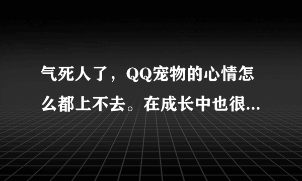 气死人了，QQ宠物的心情怎么都上不去。在成长中也很低，才570。而且越来越低！怎么办呢