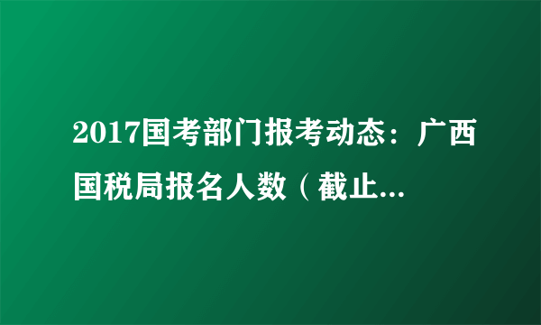 2017国考部门报考动态：广西国税局报名人数（截止16日16时）