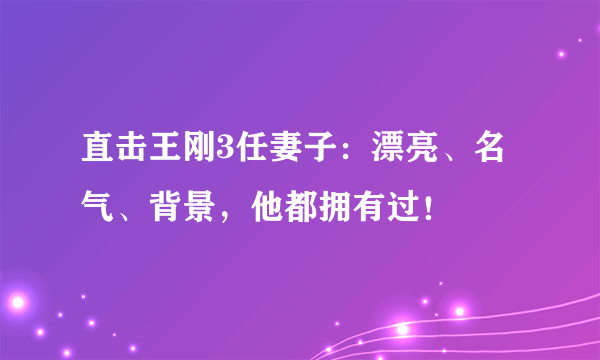 直击王刚3任妻子：漂亮、名气、背景，他都拥有过！